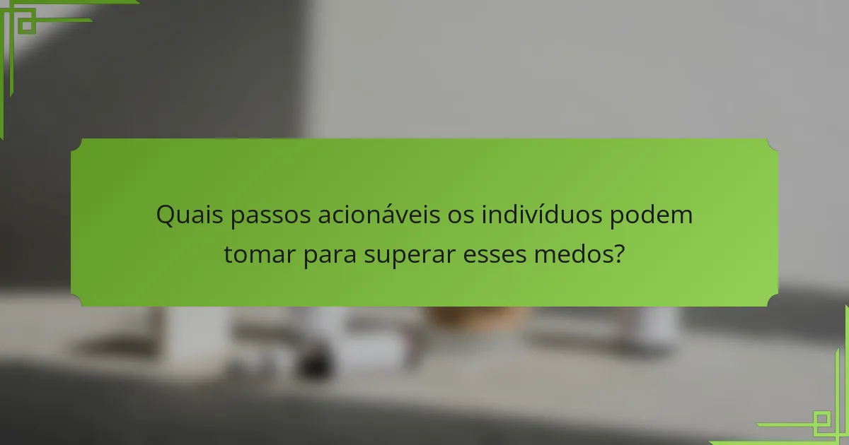 Quais passos acionáveis os indivíduos podem tomar para superar esses medos?
