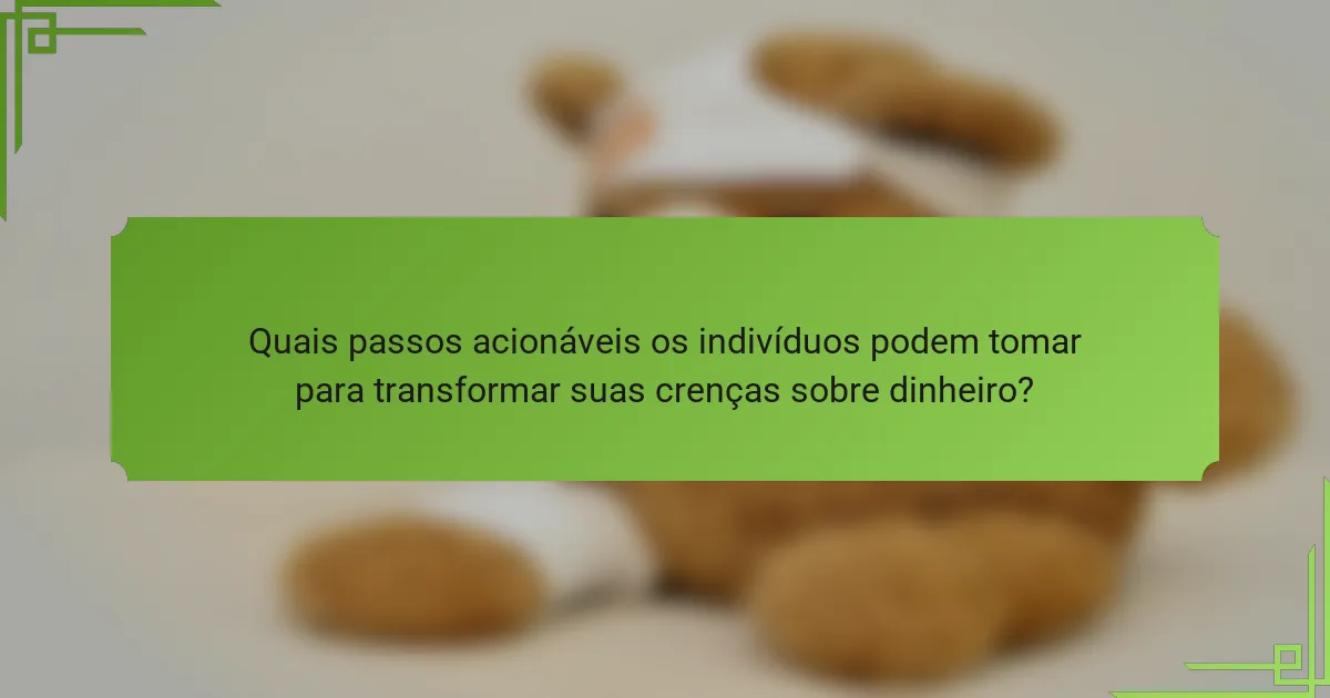 Quais passos acionáveis os indivíduos podem tomar para transformar suas crenças sobre dinheiro?