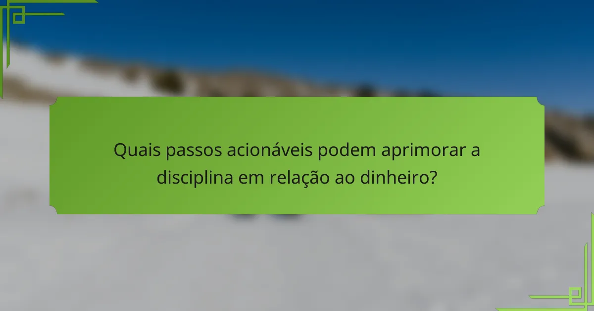 Quais passos acionáveis podem aprimorar a disciplina em relação ao dinheiro?