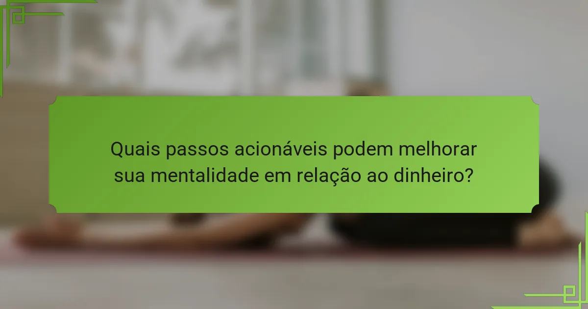 Quais passos acionáveis podem melhorar sua mentalidade em relação ao dinheiro?