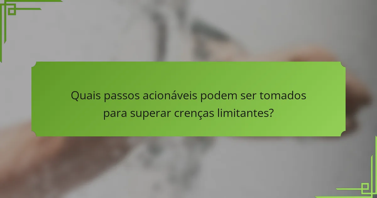 Quais passos acionáveis podem ser tomados para superar crenças limitantes?