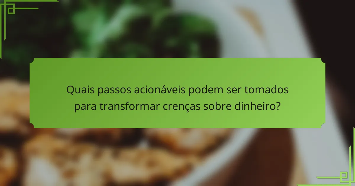 Quais passos acionáveis podem ser tomados para transformar crenças sobre dinheiro?