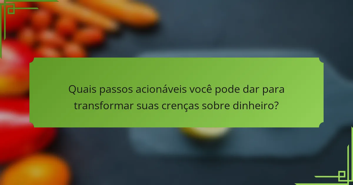 Quais passos acionáveis você pode dar para transformar suas crenças sobre dinheiro?