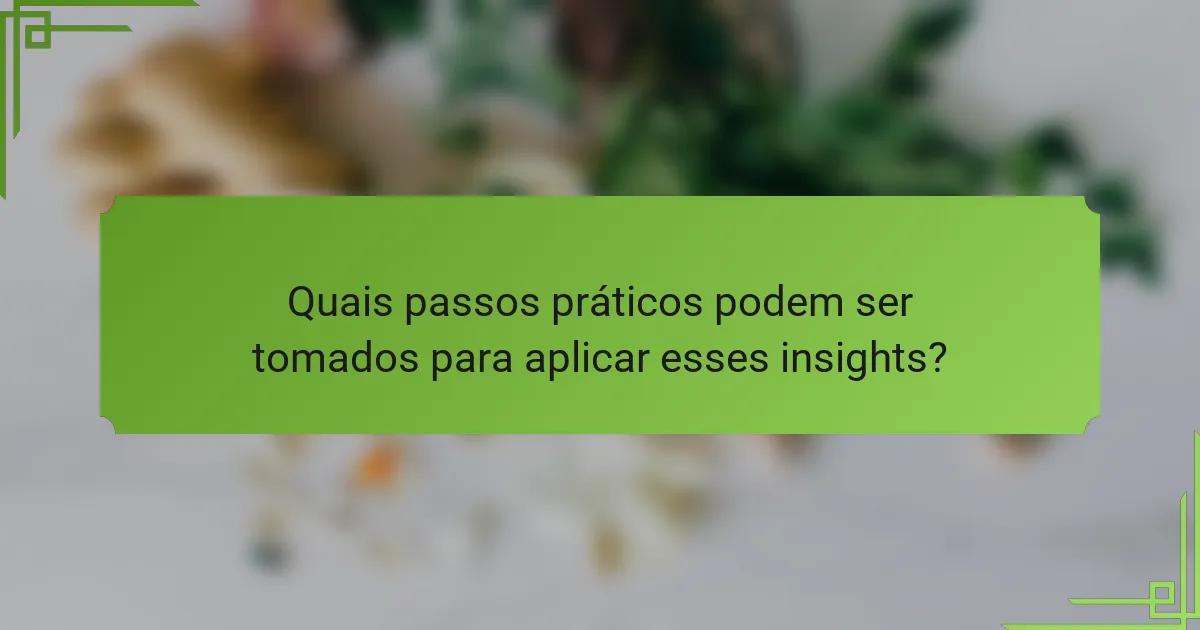 Quais passos práticos podem ser tomados para aplicar esses insights?