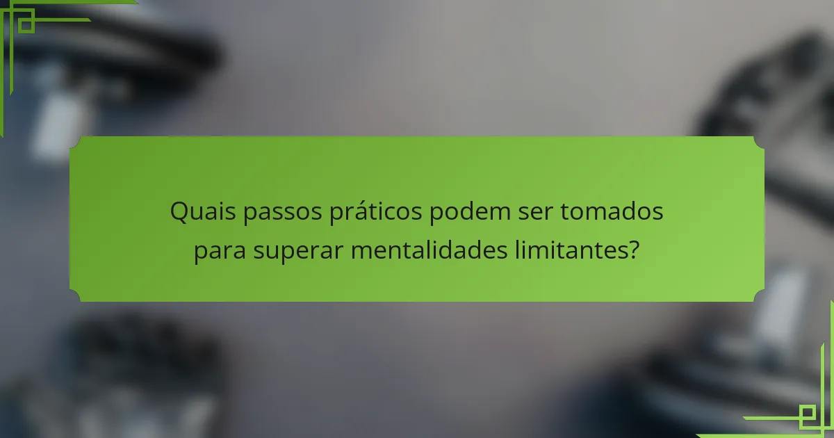 Quais passos práticos podem ser tomados para superar mentalidades limitantes?